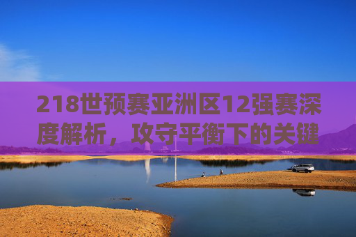 218世预赛亚洲区12强赛深度解析，攻守平衡下的关键战役与赛事前瞻-2018世预赛亚洲区12强赛结果