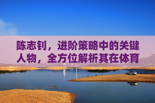 陈志钊,进阶策略中的关键人物,全方位解析其在体育领域的核心价值与战略影响-陈志钊个人资料 陈志钊,进阶策略中的关键人物,全方位解析其在体育领域的核心价值与战略影响-陈志钊个人资料