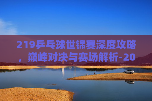 219乒乓球世锦赛深度攻略，巅峰对决与赛场解析-2019乒乓球世锦赛孙颖莎对伊藤美诚