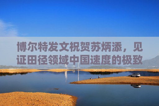博尔特发文祝贺苏炳添，见证田径领域中国速度的极致突破-博尔特评价苏炳添视频