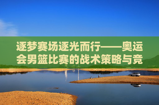 逐梦赛场逐光而行——奥运会男篮比赛的战术策略与竞技攻略解析-奥运会男篮比赛规则 逐梦赛场逐光而行——奥运会男篮比赛的战术策略与竞技攻略解析-奥运会男篮比赛规则