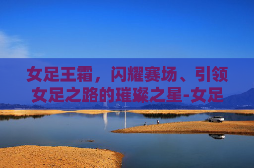 女足王霜,闪耀赛场、引领女足之路的璀璨之星-女足王霜年薪多少 女足王霜,闪耀赛场、引领女足之路的璀璨之星-女足王霜年薪多少