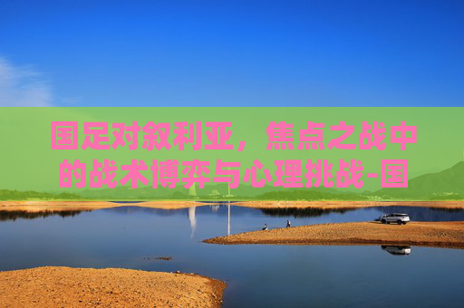 国足对叙利亚,焦点之战中的战术博弈与心理挑战-国足对叙利亚历史战绩 国足对叙利亚,焦点之战中的战术博弈与心理挑战-国足对叙利亚历史战绩