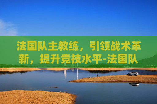 法国队主教练,引领战术革新,提升竞技水平-法国队主教练是谁 法国队主教练,引领战术革新,提升竞技水平-法国队主教练是谁