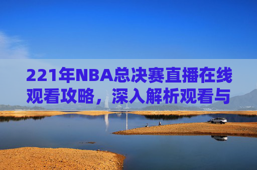 221年NBA总决赛直播在线观看攻略,深入解析观看与操作要点-2021赛季NBA总决赛在线观看 221年NBA总决赛直播在线观看攻略,深入解析观看与操作要点-2021赛季NBA总决赛在线观看