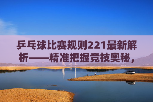 乒乓球比赛规则221最新解析——精准把握竞技奥秘,决胜赛场-乒乓球比赛规则2021最新版 乒乓球比赛规则221最新解析——精准把握竞技奥秘,决胜赛场-乒乓球比赛规则2021最新版