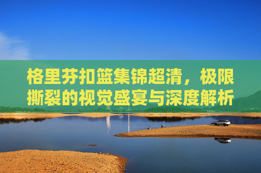 格里芬扣篮集锦超清,极限撕裂的视觉盛宴与深度解析-格里芬10大扣篮集锦 格里芬扣篮集锦超清,极限撕裂的视觉盛宴与深度解析-格里芬10大扣篮集锦