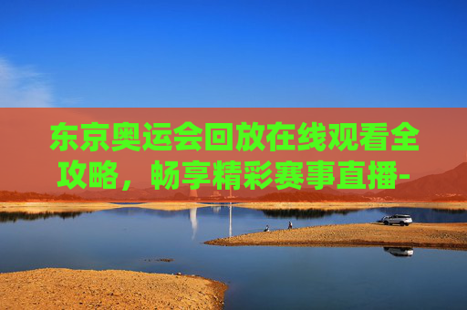 东京奥运会回放在线观看全攻略,畅享精彩赛事直播-东京奥运会回放在线观看全集 东京奥运会回放在线观看全攻略,畅享精彩赛事直播-东京奥运会回放在线观看全集