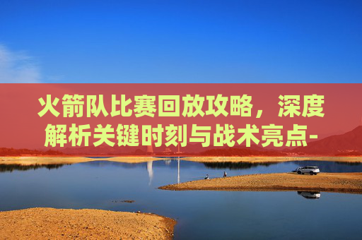 火箭队比赛回放攻略,深度解析关键时刻与战术亮点-火箭队比赛回放哪里看 火箭队比赛回放攻略,深度解析关键时刻与战术亮点-火箭队比赛回放哪里看