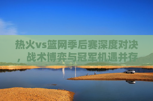 热火vs篮网季后赛深度对决,战术博弈与冠军机遇并存-热火vs篮网季后赛录像回放 热火vs篮网季后赛深度对决,战术博弈与冠军机遇并存-热火vs篮网季后赛录像回放