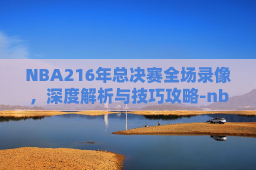 NBA216年总决赛全场录像,深度解析与技巧攻略-nba2016年总决赛完整回放 NBA216年总决赛全场录像,深度解析与技巧攻略-nba2016年总决赛完整回放
