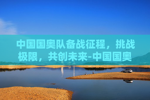 中国国奥队备战征程,挑战极限,共创未来-中国国奥队最新赛程表 中国国奥队备战征程,挑战极限,共创未来-中国国奥队最新赛程表