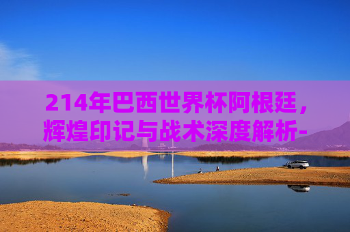 214年巴西世界杯阿根廷,辉煌印记与战术深度解析-2014年巴西世界杯阿根廷vs荷兰 214年巴西世界杯阿根廷,辉煌印记与战术深度解析-2014年巴西世界杯阿根廷vs荷兰