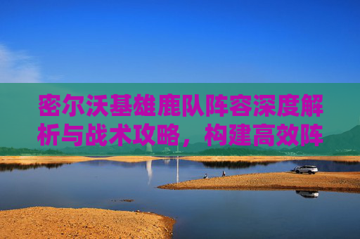 密尔沃基雄鹿队阵容深度解析与战术攻略,构建高效阵容,突破赛场局限-密尔沃基雄鹿队球员名单 密尔沃基雄鹿队阵容深度解析与战术攻略,构建高效阵容,突破赛场局限-密尔沃基雄鹿队球员名单