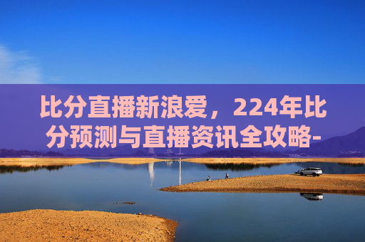 比分直播新浪爱,224年比分预测与直播资讯全攻略- 比分直播新浪爱,224年比分预测与直播资讯全攻略-