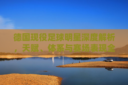 德国现役足球明星深度解析,天赋、体系与赛场表现全景-德国现役足球明星球员 德国现役足球明星深度解析,天赋、体系与赛场表现全景-德国现役足球明星球员
