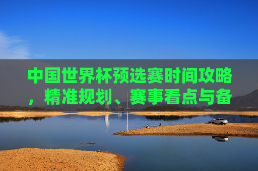 中国世界杯预选赛时间攻略,精准规划、赛事看点与备赛指引-中国世界杯预选赛时间安排 中国世界杯预选赛时间攻略,精准规划、赛事看点与备赛指引-中国世界杯预选赛时间安排