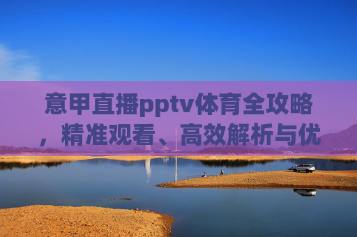 意甲直播pptv体育全攻略,精准观看、高效解析与优质体验指南-意甲免费直播APP 意甲直播pptv体育全攻略,精准观看、高效解析与优质体验指南-意甲免费直播APP