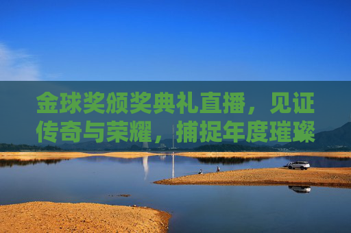 金球奖颁奖典礼直播,见证传奇与荣耀,捕捉年度璀璨瞬间-金球奖颁发在哪里直播 金球奖颁奖典礼直播,见证传奇与荣耀,捕捉年度璀璨瞬间-金球奖颁发在哪里直播
