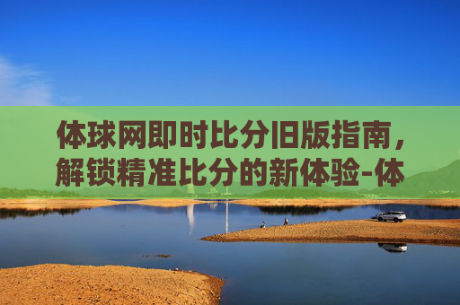 体球网即时比分旧版指南,解锁精准比分的新体验-体球网即时比分旧版本的功能介绍 体球网即时比分旧版指南,解锁精准比分的新体验-体球网即时比分旧版本的功能介绍