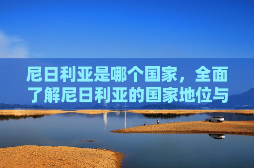 尼日利亚是哪个国家,全面了解尼日利亚的国家地位与基本信息-尼日利亚是哪个国家离中国多远 尼日利亚是哪个国家,全面了解尼日利亚的国家地位与基本信息-尼日利亚是哪个国家离中国多远