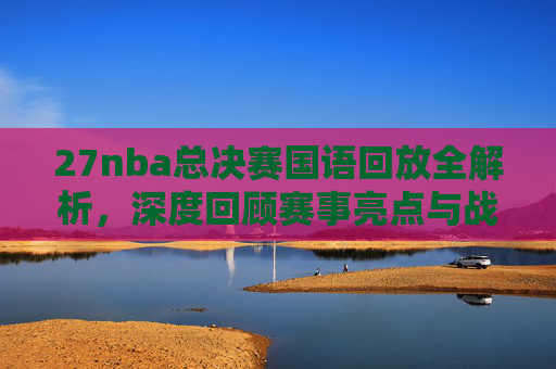 27nba总决赛国语回放全解析,深度回顾赛事亮点与战术策略总结-2007NBA总决赛 27nba总决赛国语回放全解析,深度回顾赛事亮点与战术策略总结-2007NBA总决赛