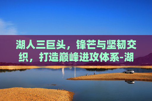湖人三巨头,锋芒与坚韧交织,打造巅峰进攻体系-湖人三巨头或将解体 湖人三巨头,锋芒与坚韧交织,打造巅峰进攻体系-湖人三巨头或将解体