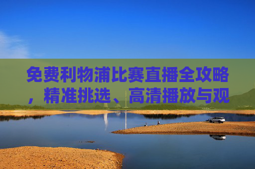 免费利物浦比赛直播全攻略,精准挑选、高清播放与观赛指南-免费利物浦比赛直播软件 免费利物浦比赛直播全攻略,精准挑选、高清播放与观赛指南-免费利物浦比赛直播软件
