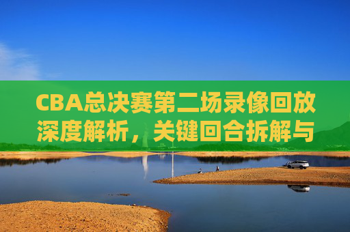 CBA总决赛第二场录像回放深度解析,关键回合拆解与战术价值分析-cba总决赛第二场录像回放在哪看 CBA总决赛第二场录像回放深度解析,关键回合拆解与战术价值分析-cba总决赛第二场录像回放在哪看