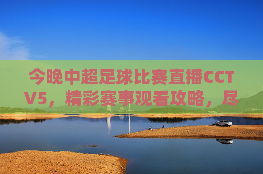 今晚中超足球比赛直播CCTV5，精彩赛事观看攻略，尽享足球魅力-今晚中超足球比赛直播 小淘