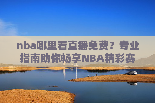 nba哪里看直播免费?专业指南助你畅享NBA精彩赛事-nba直播哪里看免费的 nba哪里看直播免费?专业指南助你畅享NBA精彩赛事-nba直播哪里看免费的