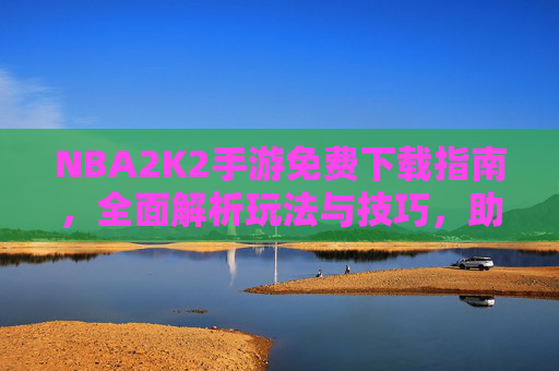 NBA2K2手游免费下载指南,全面解析玩法与技巧,助你畅玩王者-nba2k20手游免费下载中文版 NBA2K2手游免费下载指南,全面解析玩法与技巧,助你畅玩王者-nba2k20手游免费下载中文版