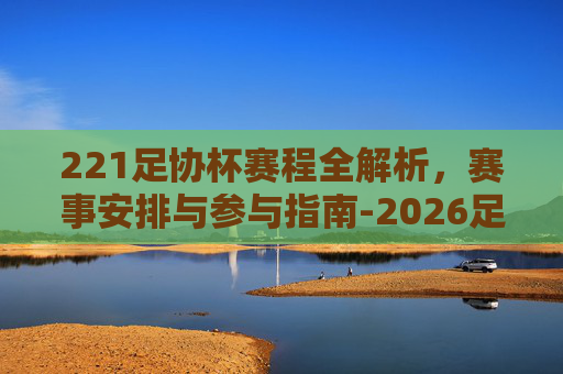 221足协杯赛程全解析,赛事安排与参与指南-2026足协杯赛程详细 221足协杯赛程全解析,赛事安排与参与指南-2026足协杯赛程详细