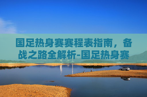 国足热身赛赛程表指南,备战之路全解析-国足热身赛赛程表最新 国足热身赛赛程表指南,备战之路全解析-国足热身赛赛程表最新