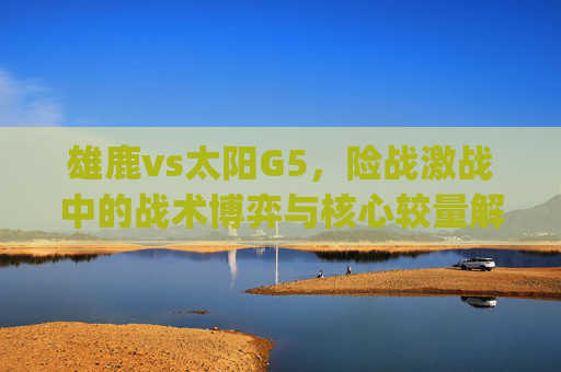 雄鹿vs太阳G5,险战激战中的战术博弈与核心较量解析-雄鹿vs太阳g5完整比赛 雄鹿vs太阳G5,险战激战中的战术博弈与核心较量解析-雄鹿vs太阳g5完整比赛