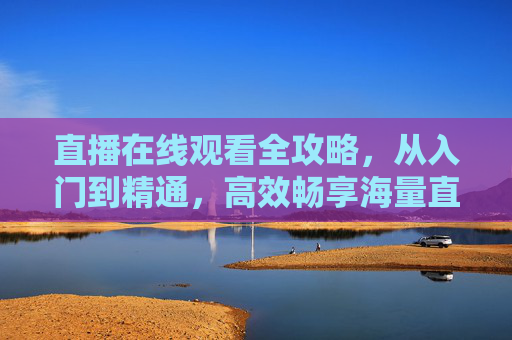 直播在线观看全攻略,从入门到精通,高效畅享海量直播内容-直播在线观看足球 直播在线观看全攻略,从入门到精通,高效畅享海量直播内容-直播在线观看足球
