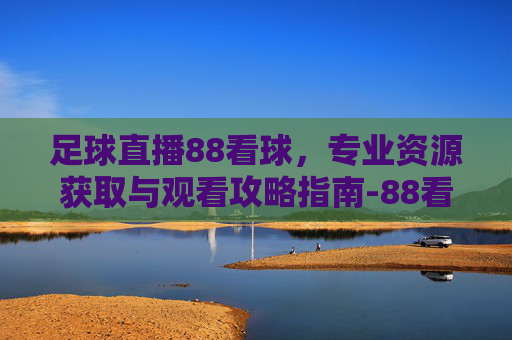 足球直播88看球,专业资源获取与观看攻略指南-88看球直播足球更新时间 足球直播88看球,专业资源获取与观看攻略指南-88看球直播足球更新时间