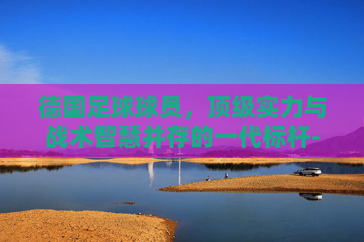 德国足球球员,顶级实力与战术智慧并存的一代标杆-德国足球球员名单 德国足球球员,顶级实力与战术智慧并存的一代标杆-德国足球球员名单