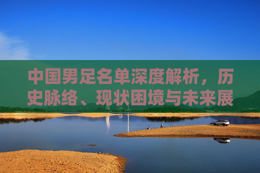 中国男足名单深度解析,历史脉络、现状困境与未来展望-中国男足名单公布 中国男足名单深度解析,历史脉络、现状困境与未来展望-中国男足名单公布