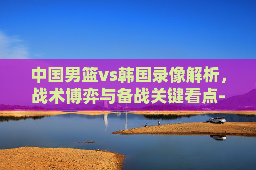 中国男篮vs韩国录像解析,战术博弈与备战关键看点-中国男篮vs韩国录像视频 中国男篮vs韩国录像解析,战术博弈与备战关键看点-中国男篮vs韩国录像视频