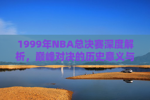 1999年NBA总决赛深度解析,巅峰对决的历史意义与战术复盘-1999年nba总决赛马刺尼克斯 1999年NBA总决赛深度解析,巅峰对决的历史意义与战术复盘-1999年nba总决赛马刺尼克斯