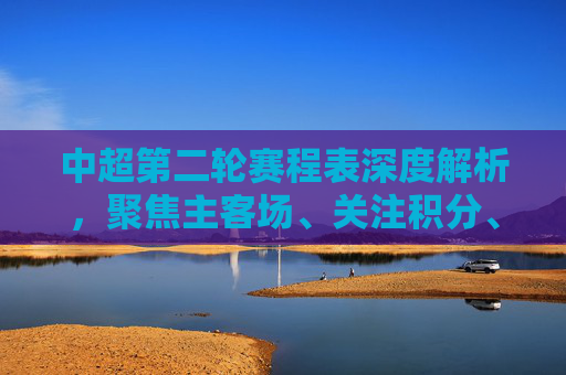 中超第二轮赛程表深度解析,聚焦主客场、关注积分、预判出线博弈-中超第二轮赛程表格 中超第二轮赛程表深度解析,聚焦主客场、关注积分、预判出线博弈-中超第二轮赛程表格