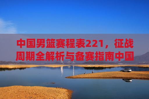 中国男篮赛程表221,征战周期全解析与备赛指南中国男篮221赛程表全解,周期全覆盖解析与备战策略指引-中国男篮赛程表2026新网.jingdian.中国 中国男篮赛程表221,征战周期全解析与备赛指南中国男篮221赛程表全解,周期全覆盖解析与备战策略指引-中国男篮赛程表2026新网.jingdian.中国