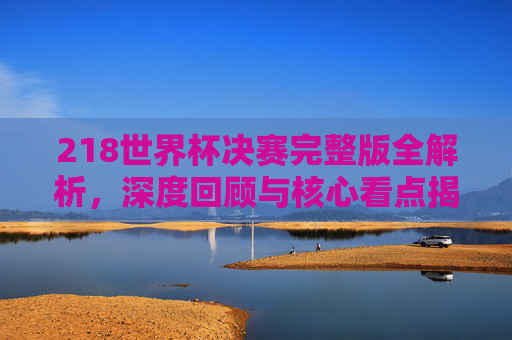 218世界杯决赛完整版全解析,深度回顾与核心看点揭秘-2018世界杯决赛完整版下载 218世界杯决赛完整版全解析,深度回顾与核心看点揭秘-2018世界杯决赛完整版下载