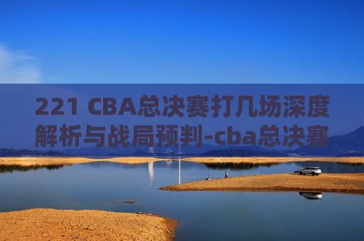 221 CBA总决赛打几场深度解析与战局预判-cba总决赛打几场分胜负 221 CBA总决赛打几场深度解析与战局预判-cba总决赛打几场分胜负