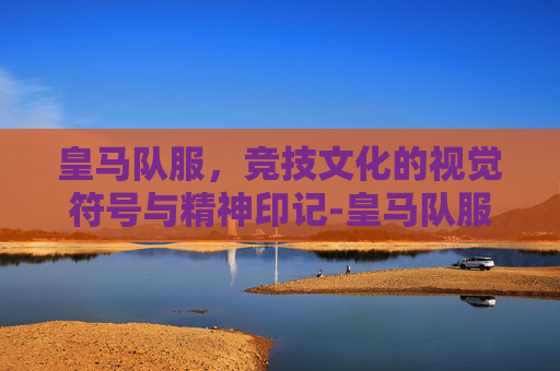 皇马队服,竞技文化的视觉符号与精神印记-皇马队服图片 皇马队服,竞技文化的视觉符号与精神印记-皇马队服图片