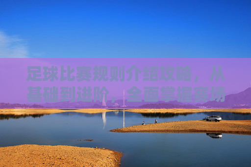足球比赛规则介绍攻略,从基础到进阶,全面掌握赛场规矩-足球比赛规则介绍视频 足球比赛规则介绍攻略,从基础到进阶,全面掌握赛场规矩-足球比赛规则介绍视频