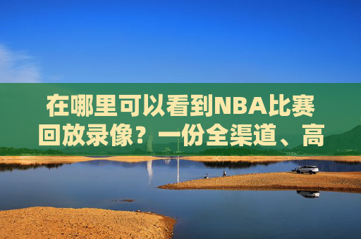 在哪里可以看到NBA比赛回放录像?一份全渠道、高性价比的攻略-nba比赛回放录像高清下载 在哪里可以看到NBA比赛回放录像?一份全渠道、高性价比的攻略-nba比赛回放录像高清下载
