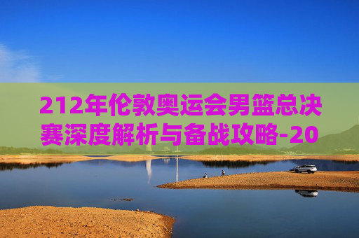 212年伦敦奥运会男篮总决赛深度解析与备战攻略-2012年伦敦奥运会男篮决赛数据 212年伦敦奥运会男篮总决赛深度解析与备战攻略-2012年伦敦奥运会男篮决赛数据