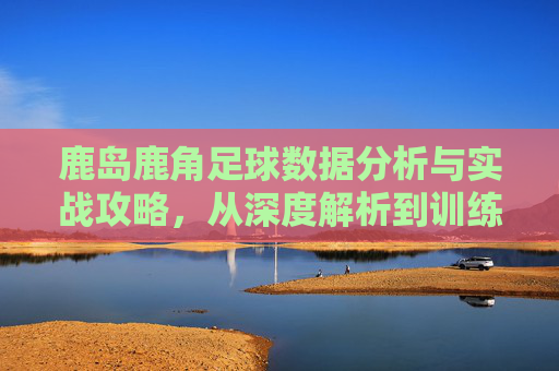鹿岛鹿角足球数据分析与实战攻略,从深度解析到训练策略-鹿岛鹿角对浦和红钻 鹿岛鹿角足球数据分析与实战攻略,从深度解析到训练策略-鹿岛鹿角对浦和红钻